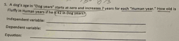 A dog's age in "Dog years" starts at zero and increases 7 years for each "Human year." How old is 
Fluffy in Human years if he is 42 in Dog years? 
_ 
Independent variable: 
_ 
Dependent variable: 
_ 
Equation: