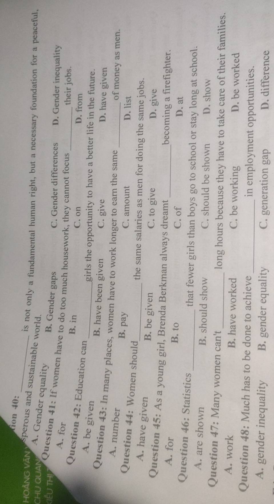 tion 40:
_
is not only a fundamental human right, but a necessary foundation for a peaceful,
HOÄNG VAN perous and sustainable world.
CHU QUAN A. Gender equality B. Gender gaps
C. Gender differences D. Gender inequality
KIểU THL Question 41: If women have to do too much housework, they cannot focus_
A. for
B. in
their jobs.
Question 42: Education can
C. on D. from
A. be given
_girls the opportunity to have a better life in the future.
B. have been given C. give D. have given
Question 43: In many places, women have to work longer to earn the same _of money as men.
A. number
B. pay C. amount D. list
Question 44: Women should
the same salaries as men for doing the same jobs.
A. have given B. be given C. to give
D. give
Question 45: As a young girl, Brenda Berkman always dreamt_
becoming a firefighter.
A. for B. to D. at
C. of
Question 46: Statistics
_that fewer girls than boys go to school or stay long at school.
A. are shown B. should show C. should be shown D. show
Question 47: Many women can't _long hours because they have to take care of their families.
A. work B. have worked C. be working D. be worked
Question 48: Much has to be done to achieve _in employment opportunities.
A. gender inequality B. gender equality C. generation gap D. difference