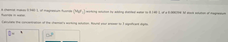 A chemist makes 0.940 L of magnesium fluoride (MgF_2) working solution by adding distilled water to 0.140 L of a 0.000394 M stock solution of magnesium 
fluoride in water. 
Calculate the concentration of the chemist's working solution. Round your answer to 3 significant digits.
□ M
□ ..□^(□)