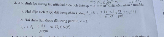 Xác định lực tương tác giữa hai điện tích điểm q_1=-q_2=9.10^(-9)C đặt cách nhau 3 mm khi; 
a. Hai điện tích được đặt trong chân không. 

b. Hai điện tích được đặt trong parafin, varepsilon =2.