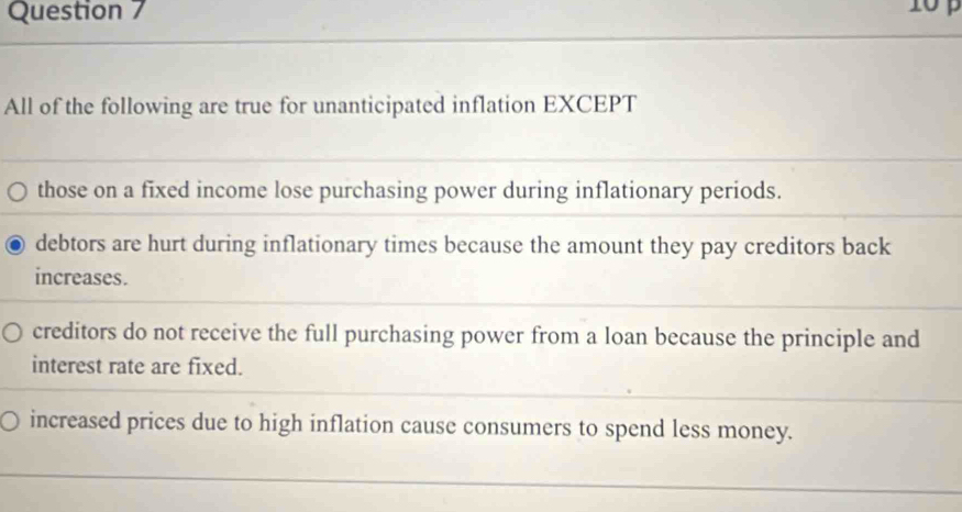 All of the following are true for unanticipated inflation EXCEPT
those on a fixed income lose purchasing power during inflationary periods.
debtors are hurt during inflationary times because the amount they pay creditors back
increases.
creditors do not receive the full purchasing power from a loan because the principle and
interest rate are fixed.
increased prices due to high inflation cause consumers to spend less money.