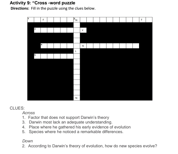 Activity 9: “Cross -word puzzle 
Directions: Fill in the puzzle using the clues below. 
CLUES: 
Across 
1. Factor that does not support Darwin's theory 
3. Darwin most lack an adequate understanding. 
4. Place where he gathered his early evidence of evolution 
5. Species where he noticed a remarkable differences. 
Down 
2. According to Darwin's theory of evolution, how do new species evolve?