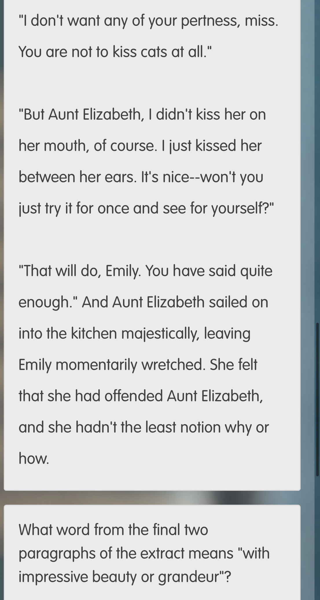 "I don't want any of your pertness, miss. 
You are not to kiss cats at all." 
"But Aunt Elizabeth, I didn't kiss her on 
her mouth, of course. I just kissed her 
between her ears. It's nice--won't you 
just try it for once and see for yourself?" 
"That will do, Emily. You have said quite 
enough." And Aunt Elizabeth sailed on 
into the kitchen majestically, leaving 
Emily momentarily wretched. She felt 
that she had offended Aunt Elizabeth, 
and she hadn't the least notion why or 
how. 
What word from the final two 
paragraphs of the extract means "with 
impressive beauty or grandeur"?