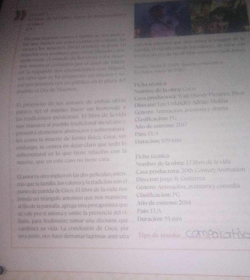 At te te ta b  le y tt  ht ne     s h d a  
En esta deesón vamosa baltar de dos pelca
las que tienen un tema central en comune la
eior y lus mueral. En la primera se pone en canción emotiva qu
mancha una avenuía que viven Vlanoley loa familia, el stgntficado de los valones, de esearcon
qui entre el mando de los vivos v íos must los nuestros y de no rivid a nucatras tradiionzl 
tos, mientras compien por el amor de María;
en la segunda nos encontramos con Miguel. Fuente  e]ia; T (2021) Resens comparanya
un niño que se ha propuesto ser músico y to En hge ay
car por primera vez en públicn en la plaza del
pueblo el Día de Muertos. Ficha técnica
Nombre de la obra: C oco
El propósito de los autores de ambas obras Casa productora: Walt Disney Pictures, Pixar
parece ser el mismo: hacer un homenaje a Director: Lee Unkrich y Adrián Molina
las tradiciones mexicanas. El libro de la vida  Género: Animación, aventura y drama
nos muestra al pueblo tradicional mexicano y Clasificación: PG
presenta elementos abstractos y sobrenatura- Año de estreno: 2017
les como la muerte de forma física. Coco, sin Pais: EUA
embargo, se centra en dejar claro que todo lo  Duración: 109 min
sobrenatural es lo que tiene relación con la
muerte, que en este caso no tiene cara. Ficha técnica
Nombre de la obra: El líbró de la vida
El amor es otro tópico en las dos películas; mien- Casa productora: 20th Century Animation
tras que la familia, los valores y la tradición son el  Director: Jorge R. Gutiérrez
punto de partida de Coco, El libro de lo vida nos  Género: Animación, aventura y comedia
brinda un triángulo amoroso que nos mantiene Clasificación: PG
al filo de la pantalla, agrega una protagonista que Año de estreno: 2014
se vale por si misma y omite la presencia del vi- País: EUA
llano, para finalmente tomar una decisión que  Duración: 95 min
cambiará su vida. La conclusión de Coco, por
otra parte, nos hace derramar lágrimas ante una Tipo de reseña:_