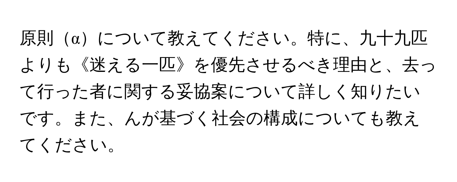 原則αについて教えてください。特に、九十九匹よりも《迷える一匹》を優先させるべき理由と、去って行った者に関する妥協案について詳しく知りたいです。また、んが基づく社会の構成についても教えてください。