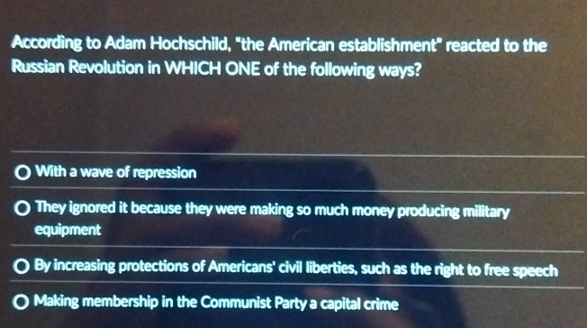 According to Adam Hochschild, "the American establishment" reacted to the
Russian Revolution in WHICH ONE of the following ways?
With a wave of repression
They ignored it because they were making so much money producing military
equipment
By increasing protections of Americans' civil liberties, such as the right to free speech
Making membership in the Communist Party a capital crime