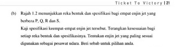 Ticket To Victory | 21 
(b) Rajah 1.2 menunjukkan reka bentuk dan spesifikasi bagi empat enjin jet yang 
berbeza P, Q, R dan S. 
Kaji spesifikasi keempat-empat enjin jet tersebut. Terangkan kesesuaian bagi 
setiap reka bentuk dan spesifikasinya. Tentukan enjin jet yang paling sesuai 
digunakan sebagai pesawat udara. Beri sebab untuk pilihan anda.