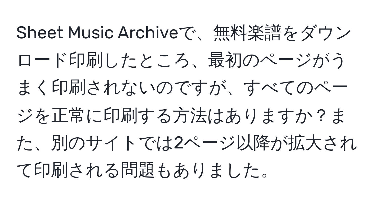 Sheet Music Archiveで、無料楽譜をダウンロード印刷したところ、最初のページがうまく印刷されないのですが、すべてのページを正常に印刷する方法はありますか？また、別のサイトでは2ページ以降が拡大されて印刷される問題もありました。