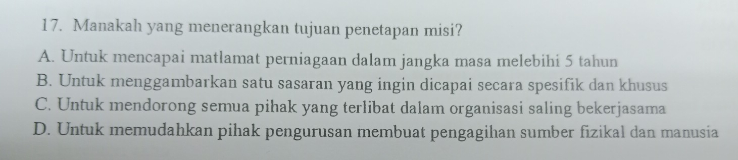 Manakah yang menerangkan tujuan penetapan misi?
A. Untuk mencapai matlamat perniagaan dalam jangka masa melebihi 5 tahun
B. Untuk menggambarkan satu sasaran yang ingin dicapai secara spesifik dan khusus
C. Untuk mendorong semua pihak yang terlibat dalam organisasi saling bekerjasama
D. Untuk memudahkan pihak pengurusan membuat pengagihan sumber fizikal dan manusia