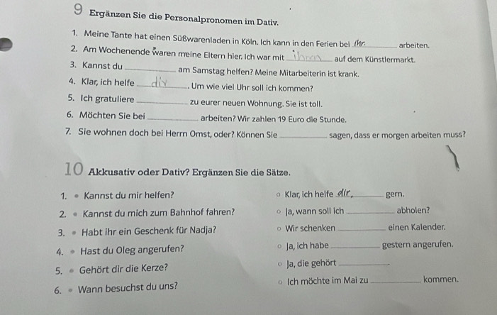 Ergänzen Sie die Personalpronomen im Dativ. 
1. Meine Tante hat einen Süßwarenladen in Köln. Ich kann in den Ferien bei _arbeiten. 
2. Am Wochenende waren meine Eltern hier. Ich war mit _auf dem Künstlermarkt. 
3. Kannst du _am Samstag helfen? Meine Mitarbeiterin ist krank. 
4. Klar, ich helfe _ Um wie viel Uhr soll ich kommen? 
5. Ich gratuliere _zu eurer neuen Wohnung. Sie ist toll. 
6. Möchten Sie bei _arbeiten? Wir zahlen 19 Euro die Stunde. 
7. Sie wohnen doch bei Herrn Omst, oder? Können Sie _sagen, dass er morgen arbeiten muss? 
10 Akkusativ oder Dativ? Ergänzen Sie die Sätze. 
1. ● Kannst du mir helfen? Klar, ich helfe_ gern. 
2. Kannst du mich zum Bahnhof fahren? Ja, wann soll ich _abholen? 
3. Habt ihr ein Geschenk für Nadja? Wir schenken _einen Kalender. 
4. Hast du Oleg angerufen? Ja, ich habe_ gestern angerufen. 
5. Gehört dir die Kerze? Ja, die gehört_ 
6. Wann besuchst du uns? Ich möchte im Mai zu_ kommen.