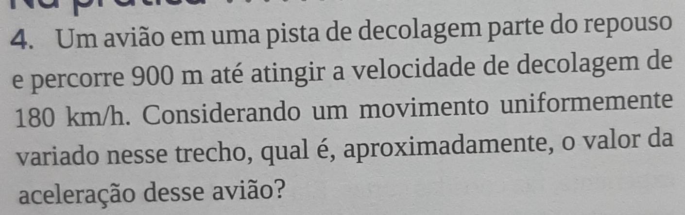 Um avião em uma pista de decolagem parte do repouso 
e percorre 900 m até atingir a velocidade de decolagem de
180 km/h. Considerando um movimento uniformemente 
variado nesse trecho, qual é, aproximadamente, o valor da 
aceleração desse avião?