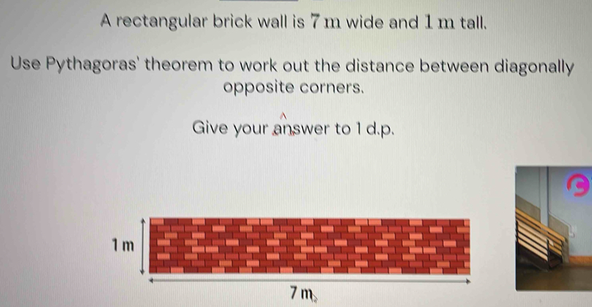 A rectangular brick wall is 7m wide and 1m tall. 
Use Pythagoras' theorem to work out the distance between diagonally 
opposite corners. 
Give your answer to 1 d.p.