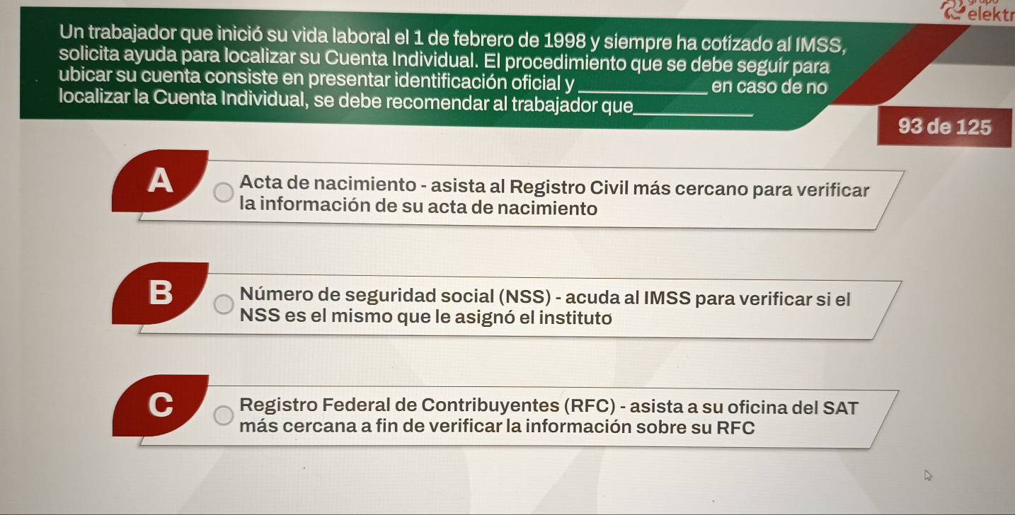 elektr
Un trabajador que inició su vida laboral el 1 de febrero de 1998 y siempre ha cotizado al IMSS,
solicita ayuda para localizar su Cuenta Individual. El procedimiento que se debe seguír para
ubicar su cuenta consiste en presentar identificación oficial y en caso de no
localizar la Cuenta Individual, se debe recomendar al trabajador que_
93 de 125
A Acta de nacimiento - asista al Registro Civil más cercano para verificar
la información de su acta de nacimiento
B Número de seguridad social (NSS) - acuda al IMSS para verificar si el
NSS es el mismo que le asignó el instituto
Registro Federal de Contribuyentes (RFC) - asista a su oficina del SAT
más cercana a fin de verificar la información sobre su RFC