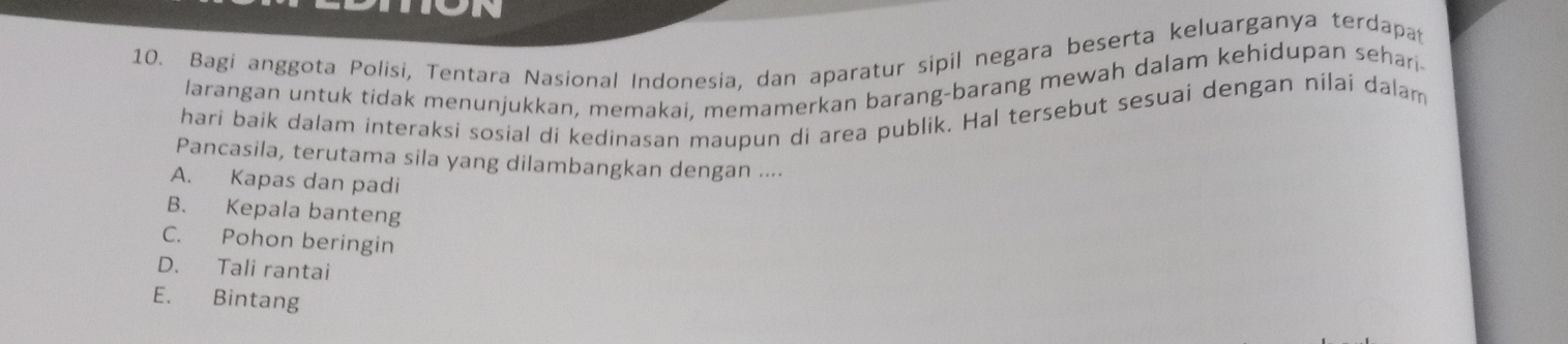 Bagi anggota Polisi, Tentara Nasional Indonesia, dan aparatur sipil negara beserta keluarganya terdapa
larangan untuk tidak menunjukkan, memakai, memamerkan barang-barang mewah dalam kehidupan sehari.
hari baik dalam interaksi sosial di kedinasan maupun di area publik. Hal tersebut sesuai dengan nilai dalam
Pancasila, terutama sila yang dilambangkan dengan ....
A. Kapas dan padi
B. Kepala banteng
C. Pohon beringin
D. Tali rantai
E. Bintang