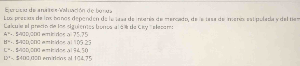 Ejercicio de análisis-Valuación de bonos
Los precios de los bonos dependen de la tasa de interés de mercado, de la tasa de interés estipulada y del tíem
Calcule el precio de los siguientes bonos al 6% de City Telecom:
A^*-$400,000 emitidos al 75.75
B^*-$400,000 emitidos al 105.25
C^*-,$400,000 emitidos al 94.50
D^*-$400,000 emitidos al 104.75