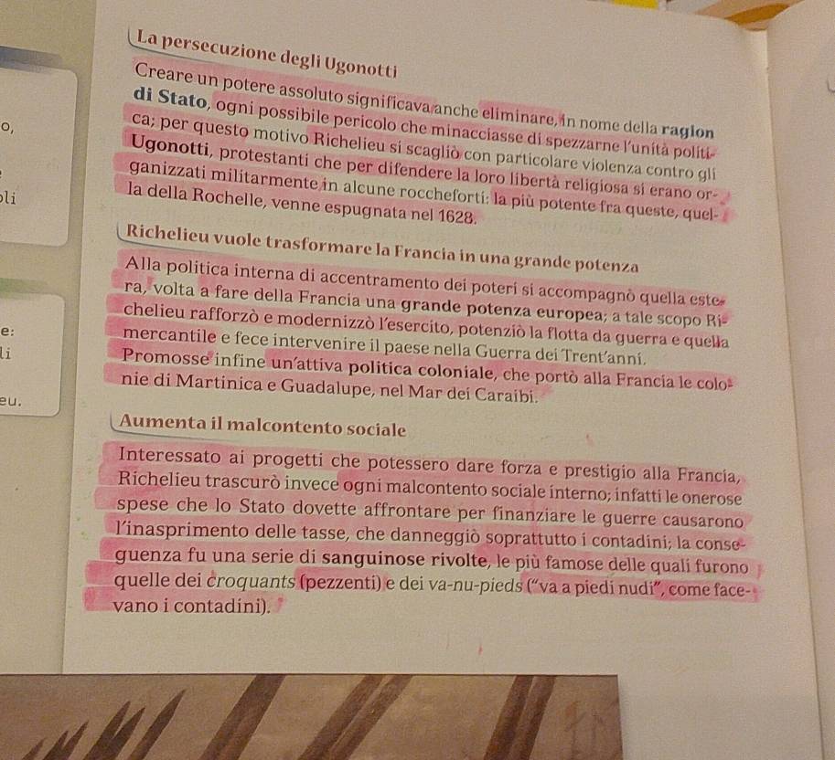 La persecuzione degli Ugonotti
Creare un potere assoluto significava anche eliminare, in nome della ragion
di Stato, ogni possibile pericolo che minacciasse di spezzarne l'unità politi-
o,
ca; per questo motivo Richelieu si scaglió con particolare violenza contro gli
Ugonotti, protestanti che per difendere la loro libertà religiosa si erano or-
ganizzati militarmente in alcune roccheforti: la più potente fra queste, quel
li
la della Rochelle, venne espugnata nel 1628.
Richelieu vuole trasformare la Francia in una grande potenza
Alla politica interna di accentramento dei poterí si accompagnò quella este
ra, volta a fare della Francia una grande potenza europea; a tale scopo Ri-
chelieu rafforzò e modernizzò l'esercito, potenzió la flotta da guerra e quella
e:
mercantile e fece intervenire il paese nella Guerra dei Trenť’anní.
Li Promosse infine un’attiva politica coloniale, che portò alla Francia le colo
nie di Martinica e Guadalupe, nel Mar dei Caraibi.
eu.
Aumenta il malcontento sociale
Interessato ai progetti che potessero dare forza e prestigio alla Francia,
Richelieu trascurò invece ogni malcontento sociale interno; infatti le onerose
spese che lo Stato dovette affrontare per finanziare le guerre causarono
l'inasprimento delle tasse, che danneggiò soprattutto i contadini; la conse-
guenza fu una serie di sanguinose rivolte, le più famose delle quali furono
quelle dei croquants (pezzenti) e dei va-nu-pieds (“va a piedi nudi”, come face-
vano i contadíni).