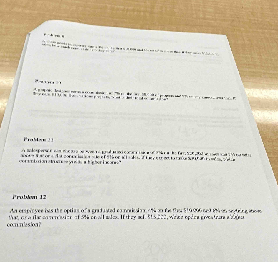 Problem 9 
A home goods salesperson earns 3% on the first $10,000 and 5% on sales above that. If they make $12,500 in 
sales, how much commission do they ear? 
Problem 10 
A graphic designer earns a commission of 7% on the first $8,000 of projects and 9% on any amount over that. If 
they earn $10,000 from various projects, what is their total commission? 
Problem 11 
A salesperson can choose between a graduated commission of 5% on the first $20,000 in sales and 7% on sales 
above that or a flat commission rate of 6% on all sales. If they expect to make $30,000 in sales, which 
commission structure yields a higher income? 
Problem 12 
An employee has the option of a graduated commission: 4% on the first $10,000 and 6% on anything above 
that, or a flat commission of 5% on all sales. If they sell $15,000, which option gives them a higher 
commission?