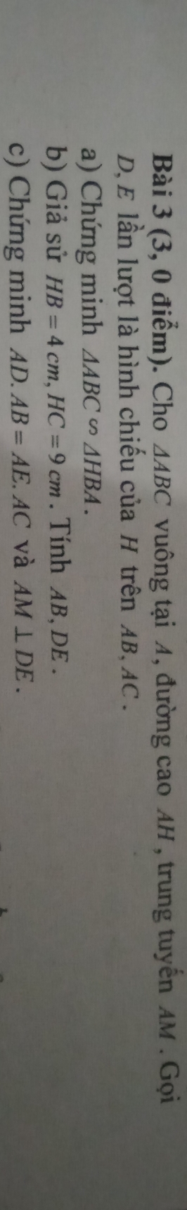 (3, 0 điểm). Cho △ ABC vuông tại A, đường cao AH , trung tuyến AM. Gọi
D, E lần lượt là hình chiếu của H trên AB, AC. 
a) Chứng minh △ ABC∽ △ HBA. 
b) Giả sử HB=4cm, HC=9cm. Tính AB, DE. 
c) Chứng minh AD. AB=AE AC và AM⊥ DE.