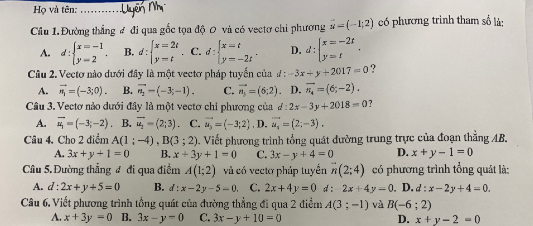 Họ và tên:_
Câu 1. Đường thẳng đ đi qua gốc tọa độ 0 và có vectơ chi phương vector u=(-1;2) có phương trình tham số là:
A. d:beginarrayl x=-1 y=2endarray. . B. d:beginarrayl x=2t y=tendarray. . C. d:beginarrayl x=t y=-2tendarray. . D. d:beginarrayl x=-2t y=tendarray. .
Câu 2. Vectơ nào dưới đây là một vectơ pháp tuyến của d:-3x+y+2017=0 ?
A. vector n_1=(-3;0). B. vector n_2=(-3;-1). C. vector n_3=(6;2). D. vector n_4=(6;-2).
Câu 3. Vectơ nào dưới đây là một vectơ chỉ phương của đ  : 2x-3y+2018=0 ?
A. vector u_1=(-3;-2). B. vector u_2=(2;3). C. vector u_3=(-3;2). D. vector u_4=(2;-3).
Câu 4. Cho 2 điểm A(1;-4),B(3;2) 0. Viết phương trình tổng quát đường trung trực của đoạn thẳng AB.
A. 3x+y+1=0 B. x+3y+1=0 C. 3x-y+4=0 D. x+y-1=0
Câu 5. Đường thẳng đ đi qua điểm A(1;2) và có vectơ pháp tuyến vector n(2;4) có phương trình tổng quát là:
A. d:2x+y+5=0 B. d:x-2y-5=0. C. 2x+4y=0 d: -2x+4y=0. D. d:x-2y+4=0.
Câu 6. Viết phương trình tổng quát của đường thẳng đi qua 2 điểm A(3;-1) và B(-6;2)
A. x+3y=0 B. 3x-y=0 C. 3x-y+10=0 D. x+y-2=0