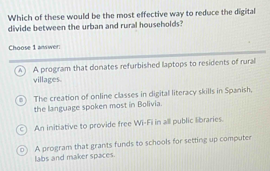 Which of these would be the most effective way to reduce the digital
divide between the urban and rural households?
Choose 1 answer:
A) A program that donates refurbished laptops to residents of rural
villages.
B The creation of online classes in digital literacy skills in Spanish,
the language spoken most in Bolivia.
c) An initiative to provide free Wi-Fi in all public libraries.
D) A program that grants funds to schools for setting up computer
labs and maker spaces.