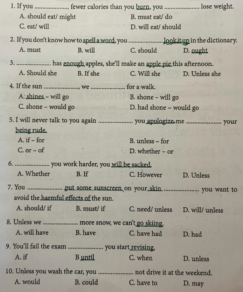 If you_ fewer calories than you burn, you_ lose weight.
A. should eat/ might B. must eat/ do
C. eat/ will D. will eat/ should
2. If you don’t know how to spell a word, you _Jook itup in the dictionary.
A. must B. will C. should D. ought
3._ has enough apples, she’ll make an apple pie this afternoon.
A. Should she B. If she C. Will she D. Unless she
4. If the sun _, we _for a walk.
A. shines - will go B. shone - will go
C. shone - would go D. had shone - would go
5. I will never talk to you again _you apologize me _your
being rude.
A. if - for B. unless - for
C. or - of D. whether - or
6._ you work harder, you will be sacked.
A. Whether B. If C. However D. Unless
7. You _put some sunscreen on your skin._
you want to
avoid the harmful effects of the sun.
A. should/ if B. must/ if C. need/ unless D. will/ unless
8. Unless we _more snow, we can't go skiing.
A. will have B. have C. have had D. had
9. You’ll fail the exam _you start revising,
A. if B until C. when D. unless
10. Unless you wash the car, you _not drive it at the weekend.
A. would B. could C. have to D. may