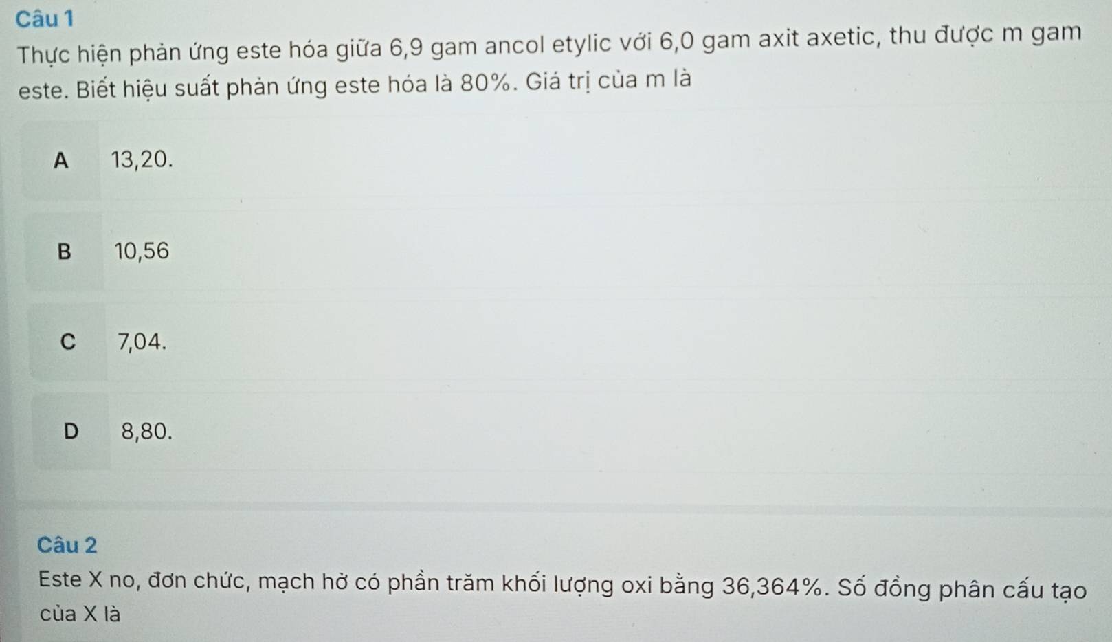 Thực hiện phản ứng este hóa giữa 6, 9 gam ancol etylic với 6,0 gam axit axetic, thu được m gam
este. Biết hiệu suất phản ứng este hóa là 80%. Giá trị của m là
A 13,20.
B 10,56
C 7,04.
D 8,80.
Câu 2
Este X no, đơn chức, mạch hở có phần trăm khối lượng oxi bằng 36, 364%. Số đồng phân cấu tạo
của X là