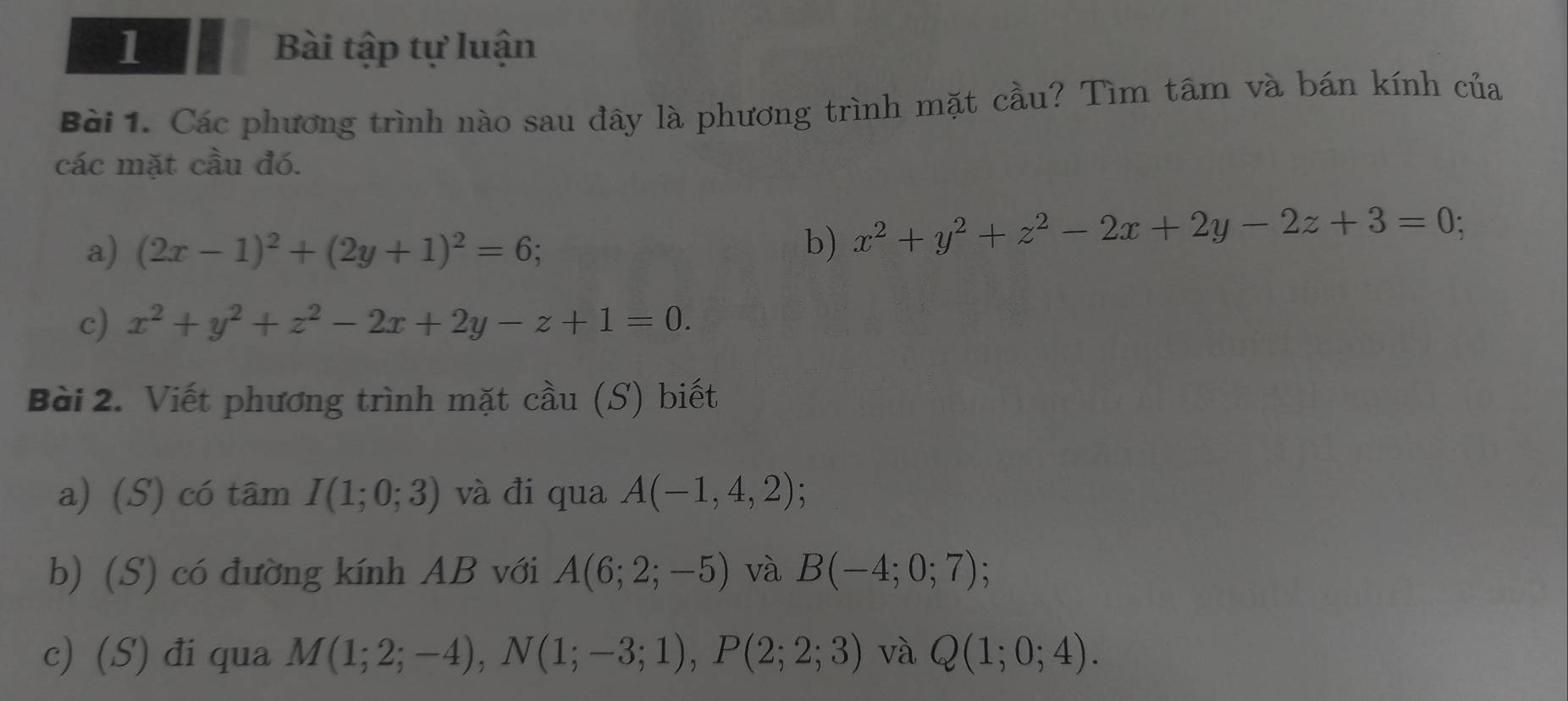 Bài tập tự luận 
Bài 1. Các phương trình nào sau đây là phương trình mặt cầu? Tìm tâm và bán kính của 
các mặt cầu đó. 
a) (2x-1)^2+(2y+1)^2=6; b) x^2+y^2+z^2-2x+2y-2z+3=0; 
c) x^2+y^2+z^2-2x+2y-z+1=0. 
Bài 2. Viết phương trình mặt cầu (S) biết 
a) (S) có tâm I(1;0;3) và đi qua A(-1,4,2); 
b) (S) có đường kính AB với A(6;2;-5) và B(-4;0;7); 
c) (S) đi qua M(1;2;-4), N(1;-3;1), P(2;2;3) và Q(1;0;4).