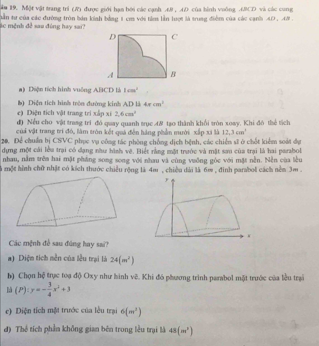 âu 19. Một vật trang trí (R) được giới hạn bởi các cạnh AB , AD của hình vuông ABCD và các cung
nần tư của các đường tròn bán kính bằng 1 cm với tâm lần lượt là trung điểm của các cạnh AD , AB .
ác mệnh đề sau đúng hay sai?
a) Diện tích hình vuông ABCD là 1cm^2
b) Diện tích hình tròn đường kính AD là 4π cm^2
c) Diện tích vật trang trí xấp xi 2,6cm^2
d) Nếu cho vật trang trí đó quay quanh trục 4B tạo thành khối tròn xoay. Khi đó thể tích
vủả vật trang trí đó, làm tròn kết quá đến hàng phần mười xấp xỉ là 12,3cm^3
20. Để chuẩn bị CSVC phục vụ công tác phòng chống dịch bệnh, các chiến sĩ ở chốt kiểm soát dự
dựng một cái lều trại có dạng như hình vẽ, Biết rằng mặt trước và mặt sau của trại là hai parabol
nhau, nằm trên hai mặt phẳng song song với nhau và cùng vuông góc với mặt nền. Nền của lều
là một hình chữ nhật có kích thước chiều rộng là 4m , chiều dài là 6m , đình parabol cách nền 3m .
Các mệnh đề sau đúng hay sai?
a) Diện tích nền của lều trại là 24(m^2)
b) Chọn hệ trục toạ độ Oxy như hình vẽ. Khi đó phương trình parabol mặt trước của lều trại
là (P):y=- 3/4 x^2+3
c) Diện tích mặt trước của lều trại 6(m^2)
d) Thể tích phần không gian bên trong lều trại là 48(m^3)