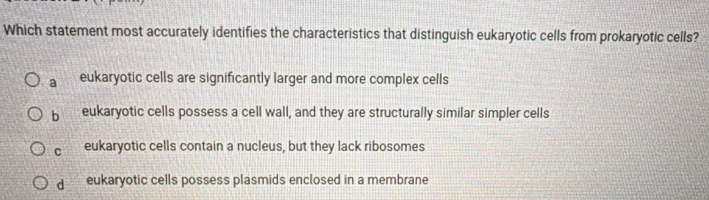 Which statement most accurately identifies the characteristics that distinguish eukaryotic cells from prokaryotic cells?
a eukaryotic cells are significantly larger and more complex cells
b eukaryotic cells possess a cell wall, and they are structurally similar simpler cells
C eukaryotic cells contain a nucleus, but they lack ribosomes
dì eukaryotic cells possess plasmids enclosed in a membrane