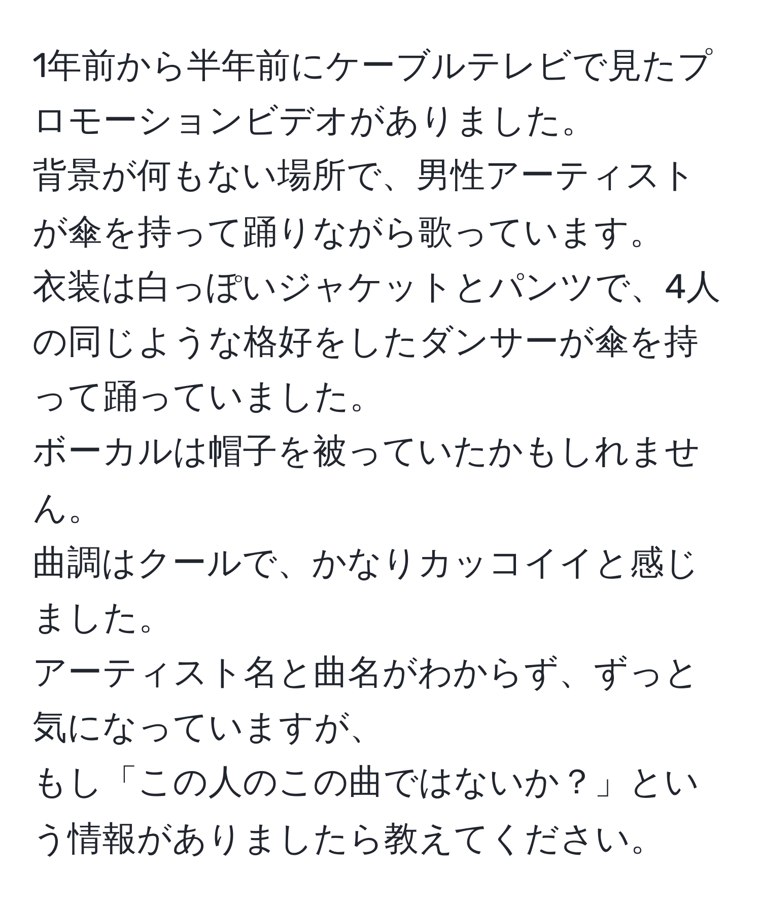 1年前から半年前にケーブルテレビで見たプロモーションビデオがありました。  
背景が何もない場所で、男性アーティストが傘を持って踊りながら歌っています。  
衣装は白っぽいジャケットとパンツで、4人の同じような格好をしたダンサーが傘を持って踊っていました。  
ボーカルは帽子を被っていたかもしれません。  
曲調はクールで、かなりカッコイイと感じました。  
アーティスト名と曲名がわからず、ずっと気になっていますが、  
もし「この人のこの曲ではないか？」という情報がありましたら教えてください。