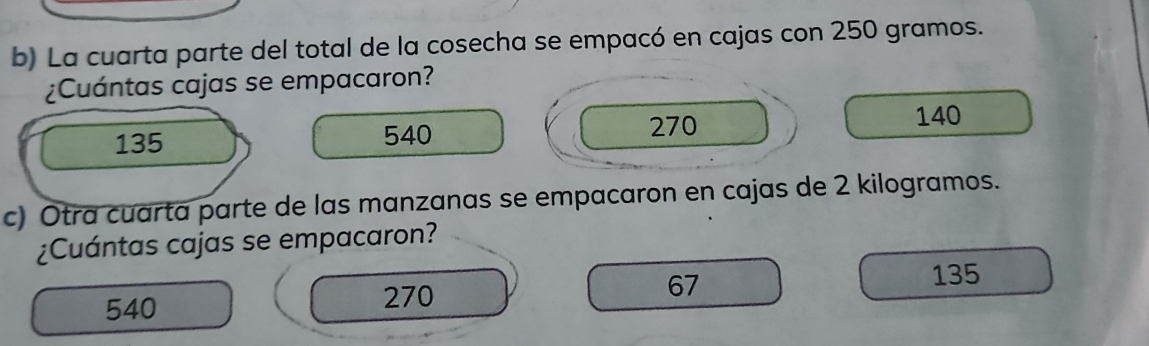 La cuarta parte del total de la cosecha se empacó en cajas con 250 gramos.
¿Cuántas cajas se empacaron?
135 540 270
140
c) Otra cuarta parte de las manzanas se empacaron en cajas de 2 kilogramos.
¿Cuántas cajas se empacaron?
67
135
540
270