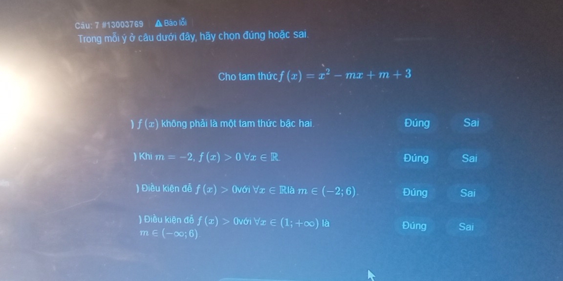 7 #13003769 ▲ Ba_0 lối
Trong mỗi ý ở câu dưới đây, hãy chọn đúng hoặc sai.
Cho tam thức f(x)=x^2-mx+m+3
f(x) không phải là một tam thức bậc hai. Đúng Sai
) Khi m=-2, f(x)>0forall x∈ R Đúng Sai
) Điều kiện đễ f(x)> (với forall x∈ R|am∈ (-2;6) Đúng Sai
) Điều kiện đễ f(x)> (với forall x∈ (1;+∈fty ) là Đúng Sai
m∈ (-∈fty ;6)