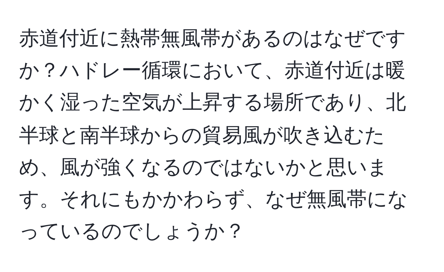 赤道付近に熱帯無風帯があるのはなぜですか？ハドレー循環において、赤道付近は暖かく湿った空気が上昇する場所であり、北半球と南半球からの貿易風が吹き込むため、風が強くなるのではないかと思います。それにもかかわらず、なぜ無風帯になっているのでしょうか？