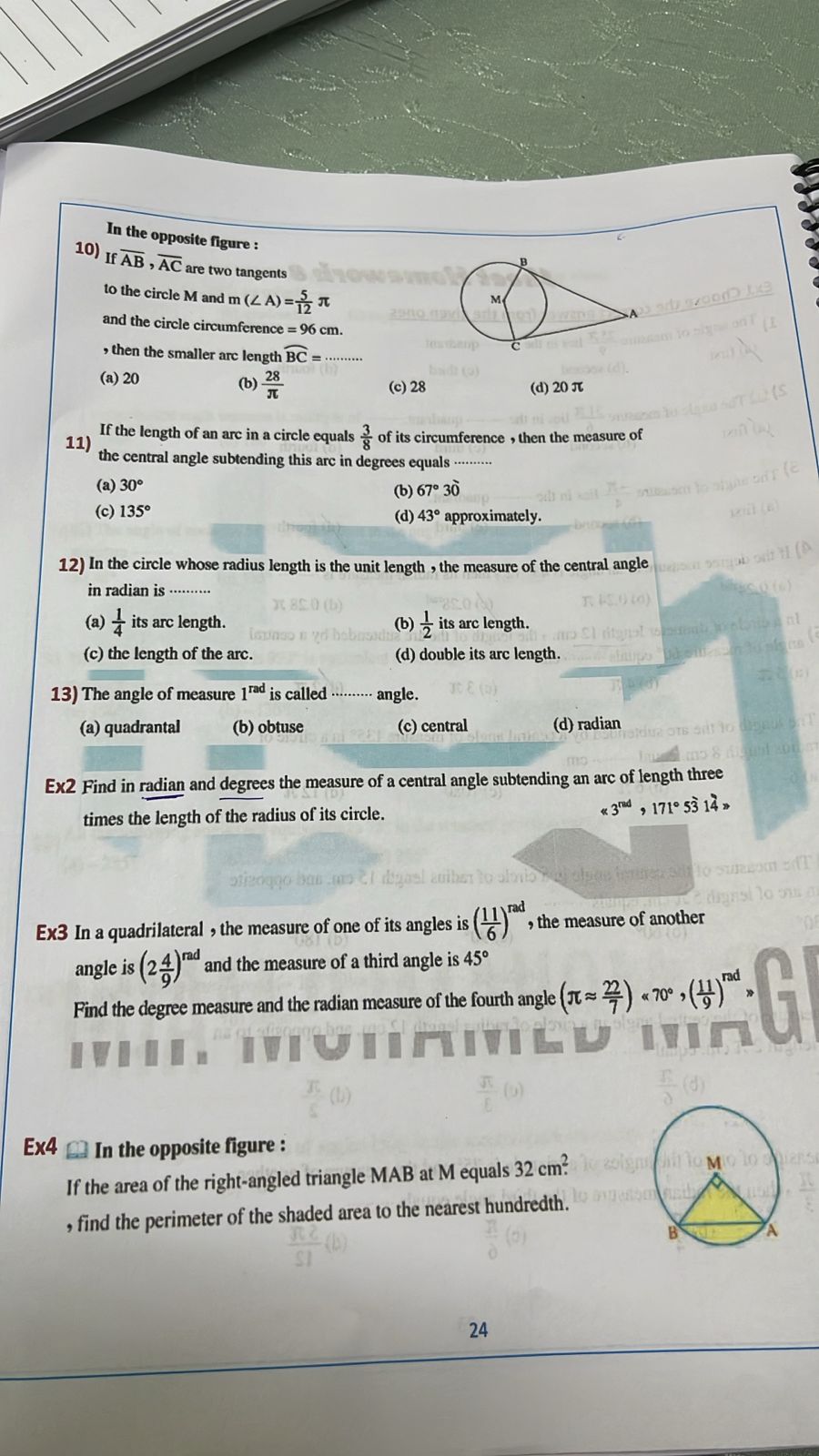 In the opposite figure :
10) Ifoverline AB, overline AC are two tangents
to the circle M and m (∠ A)= 5/12 π
and the circle circumference . 96 cm.
, then the smaller arc length widehat BC=·
(a) 20 (b)  28/π   (c) 28 (d) 20 π
If the length of an arc in a circle equals  3/8  of its circumference , then the measure of
11) the central angle subtending this arc in degrees equals ·········
(a) 30°
(c) 135° (b) 67°30'
(d) 43° approximately.
12) In the circle whose radius length is the unit length , the measure of the central angle
in radian is ·······
(a)  1/4  its arc length. (b)  1/2  its arc length.
(c) the length of the arc. (d) double its arc length.
13) The angle of measure 1^(rad) is called angle.
(a) quadrantal (b) obtuse (c) central (d) radian
Ex2 Find in radian and degrees the measure of a central angle subtending an arc of length three
times the length of the radius of its circle. <3^(rad)>171° 14> 
Ex3 In a quadrilateral , the measure of one of its angles is ( 11/6 )^rad , the measure of another
angle is (2 4/9 )^rad and the measure of a third angle is 45°
Find the degree measure and the radian measure of the fourth angle (π approx  22/7 )<70°, ( 11/9 )^rad*
Ex4 In the opposite figure :
If the area of the right-angled triangle MAB at M equals 32cm^2
, find the perimeter of the shaded area to the nearest hundredth.
24