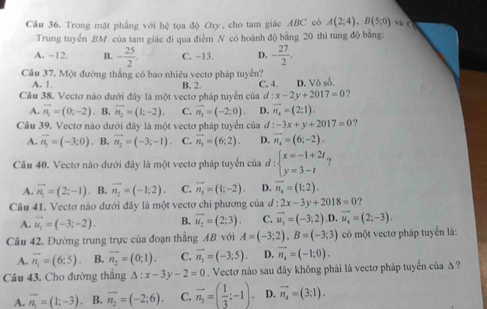 Trong mặt phẳng với hệ tọa độ Oxy, cho tam giác ABC có A(2;4),B(5;0) và C
Trung tuyển BM của tam giác đi qua điểm N có hoành độ bằng 20 thì tung độ bằng:
A. -12. B. - 25/2 . C. -13. D. - 27/2 .
Câu 37. Một đường thẳng có bao nhiêu vectơ pháp tuyến?
A. 1. B. 2. C. 4. D. Vô số.
Câu 38. Vectơ nào dưới đây là một vectơ pháp tuyến của đ : x-2y+2017=0 ?
A. vector n_1=(0;-2) B. vector n_2=(1;-2). C. vector n_3=(-2;0). D. vector n_4=(2;1).
Câu 39. Vectơ nào dưới đây là một vectơ pháp tuyến của đ : -3x+y+2017=0 ?
A. vector n_1=(-3;0) 。 B. vector n_2=(-3;-1). C. vector n_3=(6;2). D. vector n_4=(6;-2).
Câu 40. Vectơ nào dưới đây là một vectơ pháp tuyến của d:beginarrayl x=-1+2t y=3-tendarray. ?
A. vector n_1=(2;-1) B. vector n_2=(-1;2). C. vector n_3=(1;-2). D. vector n_4=(1;2).
Câu 41. Vectơ nào dưới đây là một vectơ chỉ phương của d:2x-3y+2018=0
A. vector u_1=(-3;-2). vector u_2=(2;3). C. vector u_3=(-3;2) ,D. vector u_4=(2;-3).
B.
Câu 42. Đường trung trực của đoạn thắng AB với A=(-3;2),B=(-3;3) có một vectơ pháp tuyển là:
A. vector n_1=(6;5). B. overline n_2=(0;1). C. vector n_3=(-3;5). D. vector n_4=(-1;0).
Câu 43. Cho đường thắng Delta :x-3y-2=0. Vectơ nào sau đây không phải là vectơ pháp tuyến của Δ?
A. vector n_1=(1;-3) B. overline n_2=(-2;6). C. vector n_3=( 1/3 ;-1). D. vector n_4=(3;1).