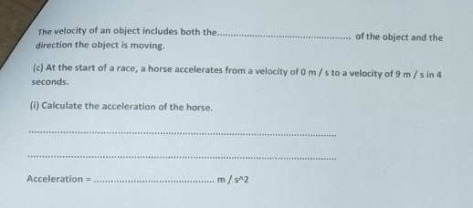 The velocity of an object includes both the _of the object and the 
direction the object is moving. 
(c) At the start of a race, a horse accelerates from a velocity of 0 m / s to a velocity of 9 m / s in 4
seconds. 
(i) Calculate the acceleration of the horse. 
_ 
_
Acceleration =_  m , s^(wedge)2