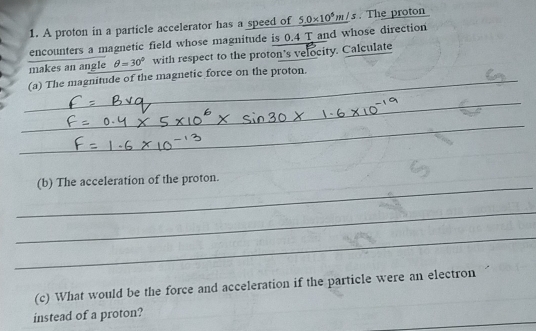 A proton in a particle accelerator has a speed of 
encounters a magnetic field whose magnitude is 0.4 T and whose direction 5.0* 10^5m/s. The proton 
makes an angle θ =30° with respect to the proton’s velocity. Calculate 
_ 
(a) The magnitude of the magnetic force on the proton._ 
_ 
_ 
_ 
_ 
_ 
_ 
(b) The acceleration of the proton. 
_ 
_ 
(c) What would be the force and acceleration if the particle were an electron 
_ 
instead of a proton?