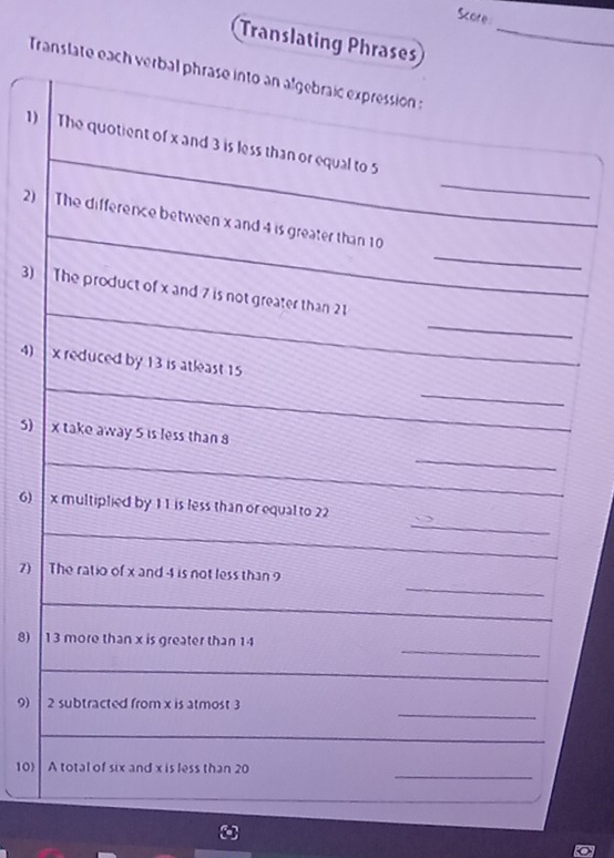 Sore: 
Translating Phrases_ 
Translate each verbal phrase into an algebraic expression : 
_ 
1) The quotient of x and 3 is less than or equal to 5
_ 
2) The difference between x and 4 is greater than 10
_ 
_ 
_ 
3) The product of x and 7 is not greater than 21
4) x reduced by 13 is atleast 15
_ 
_ 
5) x take away 5 is less than 8
_ 
_ 
_ 
_ 
6) x multiplied by 11 is less than or equal to 22
_ 
_ 
7) The ratio of x and 4 is not less than 9
_ 
_ 
8) 13 more than x is greater than 14
_ 
_ 
9) 2 subtracted from x is atmost 3
_ 
_ 
_ 
10) A total of six and x is less than 20