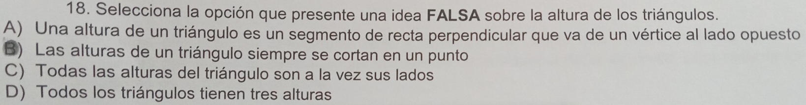 Selecciona la opción que presente una idea FALSA sobre la altura de los triángulos.
A) Una altura de un triángulo es un segmento de recta perpendicular que va de un vértice al lado opuesto
B) Las alturas de un triángulo siempre se cortan en un punto
C) Todas las alturas del triángulo son a la vez sus lados
D) Todos los triángulos tienen tres alturas