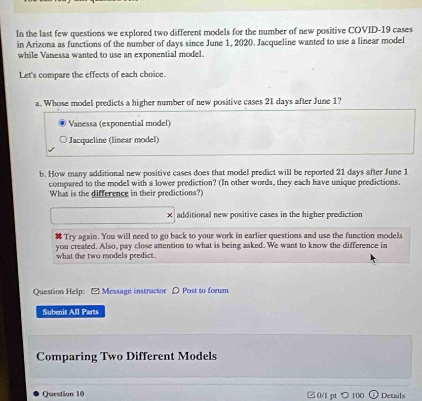 In the last few questions we explored two different models for the number of new positive COVID-19 cases 
in Arizona as functions of the number of days since June 1, 2020. Jacqueline wanted to use a linear model 
while Vanessa wanted to use an exponential model. 
Let's compare the effects of each choice. 
a. Whose model predicts a higher number of new positive cases 21 days after June 1? 
Vanessa (exponential model) 
Jacqueline (linear model) 
b. How many additional new positive cases does that model predict will be reported 21 days after June 1 
compared to the model with a lower prediction? (In other words, they each have unique predictions. 
What is the difference in their predictions?) 
t additional new positive cases in the higher prediction 
Try again. You will need to go back to your work in earlier questions and use the function models 
you created. Also, pay close attention to what is being asked. We want to know the difference in 
what the two models predict. 
Question Help: Message instructor 0 Post to forum 
Submit All Parts 
Comparing Two Different Models 
Question 10 0/1 pt つ 100 Details