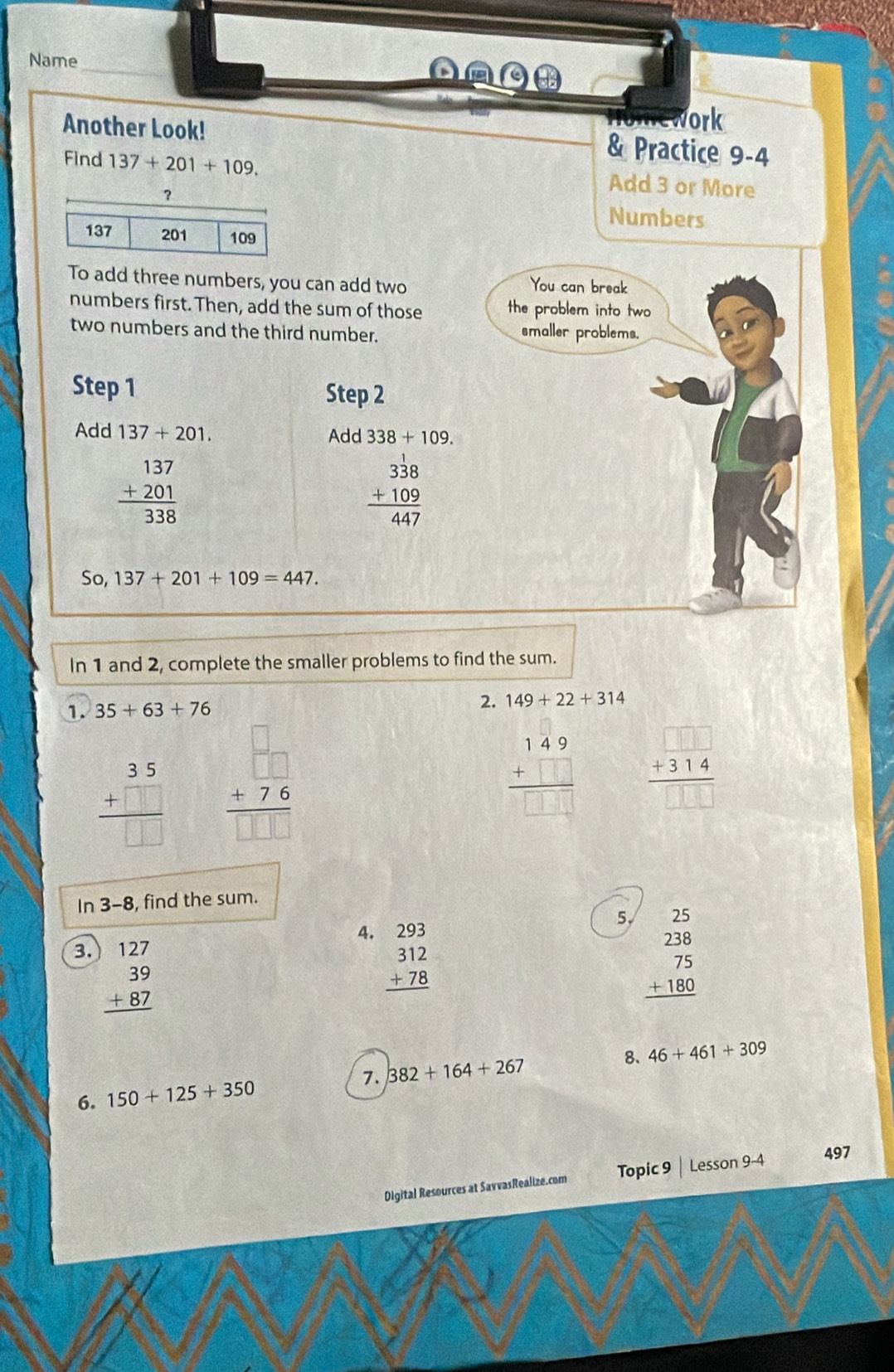 Name 
AO 
Another Look! 
work 
& Practice 9-4 
Find 137+201+109. Add 3 or More 
? 
Numbers
137 201 109
To add three numbers, you can add two You can break 
numbers first. Then, add the sum of those the problem into two 
two numbers and the third number. 
smaller problems. 
Step 1 Step 2 
Add 137+201. Add 338+109.
beginarrayr 137 +201 hline 338endarray
beginarrayr 338 +109 hline 447endarray
So, 137+201+109=447. 
In 1 and 2, complete the smaller problems to find the sum. 
1. 35+63+76 2. 149+22+314
beginarrayr 35 +□  hline □ □ endarray beginarrayr □  +76 hline □ endarray
beginarrayr 149 +□  hline □ □ □ endarray + 31 4
In 3-8 , find the sum. 
3. beginarrayr )127 39 +87 hline endarray
4. beginarrayr 293 312 +78 hline endarray
5√ beginarrayr 25 238 75 +180 hline endarray
8. 46+461+309
6. 150+125+350 7. 382+164+267
Digital Resources at SavvasRealize.com Topic 9 | Lesson 9-4 497