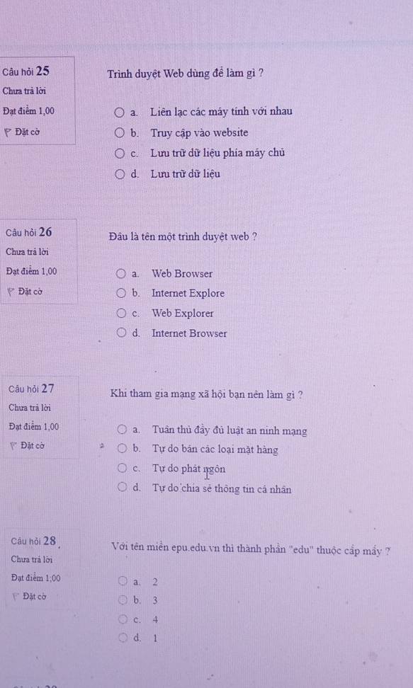 Câu hỏi 25 Trình duyệt Web dùng để làm gì ?
Chưa trả lời
Đạt điểm 1,00 a. Liên lạc các máy tính với nhau
Đặt cờ b. Truy cập vào website
c. Lưu trữ dữ liệu phía máy chủ
d. Lưu trữ dữ liệu
Câu hòi 26 Đầâu là tên một trình duyệt web ?
Chưa trá lời
Đạt điểm 1,00 a. Web Browser
Đặt cờ b. Internet Explore
c. Web Explorer
d. Internet Browser
Câu hỏi 27 Khi tham gia mạng xã hội bạn nên làm gì ?
Chưa trả lời
Đạt điểm 1,00 a. Tuần thủ đầy đủ luật an ninh mạng
Đặt cờ b. Tự do bản các loại mặt hàng
c. Tự do phát ngôn
d. Tự do chia sẻ thông tin cá nhân
Câu hồi 28 Với tên miền epu.edu.vn thì thành phần ''edu'' thuộc cấp mấy ?
Chưa trá lời
Đạt điểm 1:00 a. 2
Đặt cờ b. 3
c. 4
d. 1