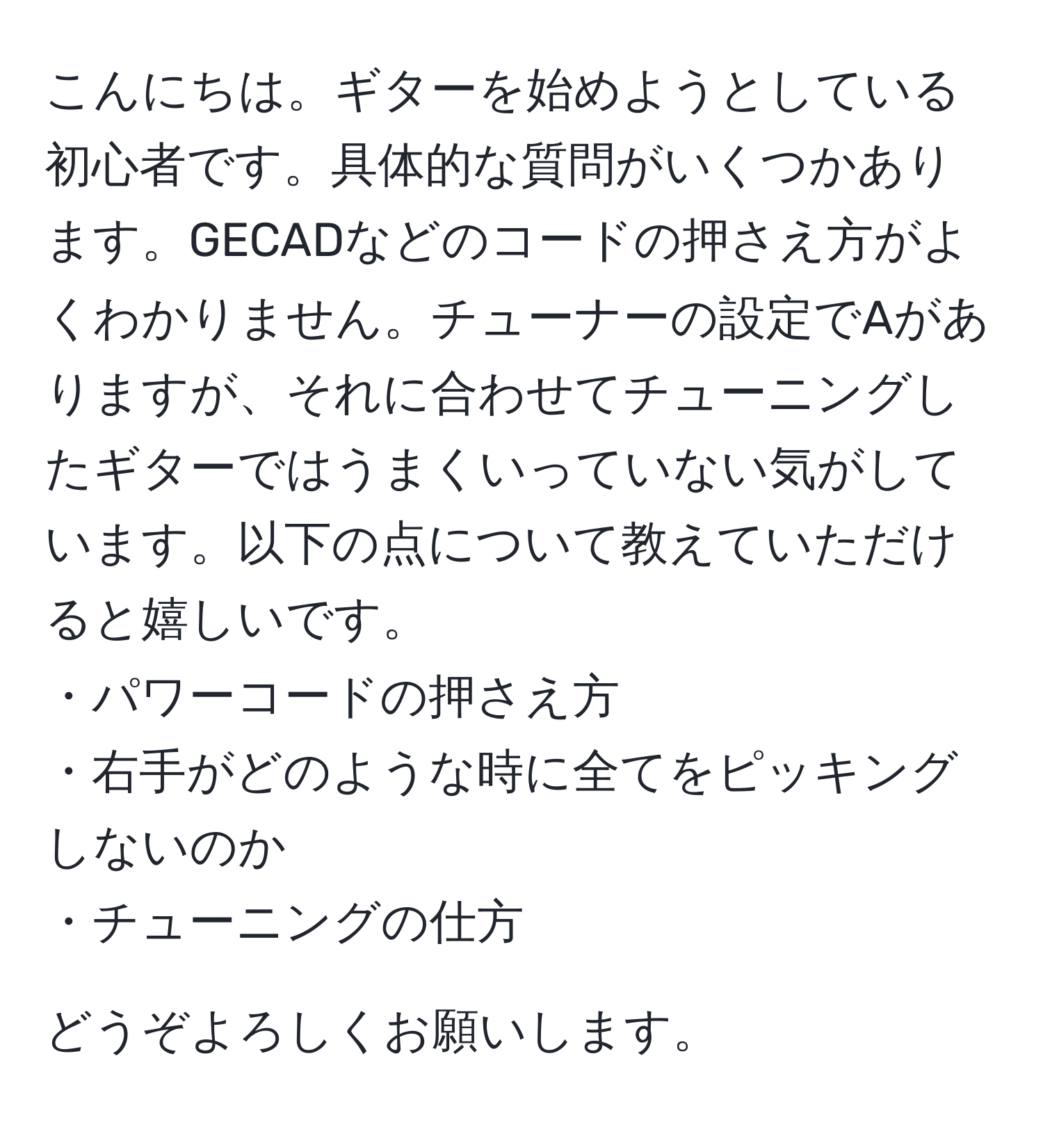 こんにちは。ギターを始めようとしている初心者です。具体的な質問がいくつかあります。GECADなどのコードの押さえ方がよくわかりません。チューナーの設定でAがありますが、それに合わせてチューニングしたギターではうまくいっていない気がしています。以下の点について教えていただけると嬉しいです。  
・パワーコードの押さえ方  
・右手がどのような時に全てをピッキングしないのか  
・チューニングの仕方  

どうぞよろしくお願いします。