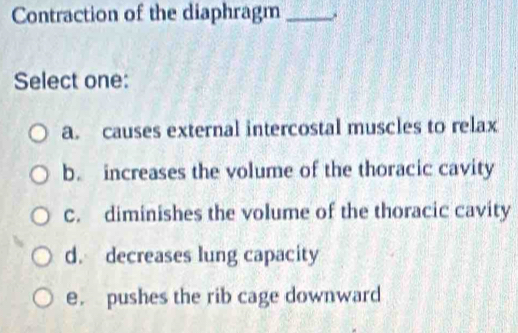 Contraction of the diaphragm_ .
Select one:
a. causes external intercostal muscles to relax
b. increases the volume of the thoracic cavity
C. diminishes the volume of the thoracic cavity
d. decreases lung capacity
e. pushes the rib cage downward