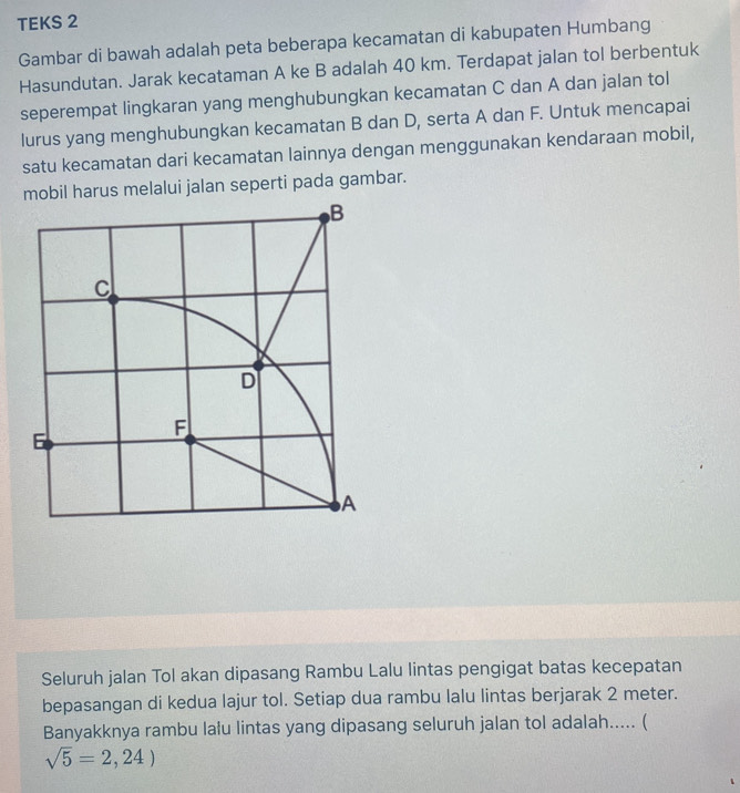 TEKS 2 
Gambar di bawah adalah peta beberapa kecamatan di kabupaten Humbang 
Hasundutan. Jarak kecataman A ke B adalah 40 km. Terdapat jalan tol berbentuk 
seperempat lingkaran yang menghubungkan kecamatan C dan A dan jalan tol 
lurus yang menghubungkan kecamatan B dan D, serta A dan F. Untuk mencapai 
satu kecamatan dari kecamatan lainnya dengan menggunakan kendaraan mobil, 
mobil harus melalui jalan seperti pada gambar. 
Seluruh jalan Tol akan dipasang Rambu Lalu lintas pengigat batas kecepatan 
bepasangan di kedua lajur tol. Setiap dua rambu lalu lintas berjarak 2 meter. 
Banyakknya rambu lału lintas yang dipasang seluruh jalan tol adalah..... (
sqrt(5)=2,24)