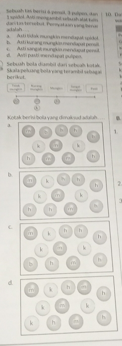 Sebuah tas berisi ó pensil, 3 pulpen, dan 10. Da
1 spidol. Asti mengambil sebuah alat tulis w
dari tas tersebut. Pernyataan yang benar
adalah. ..
a. Asti tidak mungkin mendapat spidol
G
b. Asti kurang mungkin mendapat pensil.
c. Asti sangat mungkin mendapat pensil.
d. Asti pasti mendapat pulpen. 
Sebuah bola diambil dari sebuah kotak
Skala peluang bola yang terambil sebagai k
berikut.

Kucard Mungkin
mongh m Viclok mongkin = Sangah Past
Kotak berisi bola yang dimaksud adalah ... . B.
a.
1.
b.
m k h h
h 2.
k m k
h h m h
C.
m k h h
h
k m k
b h m h
d.
m k h m
h
k m k
k h m h