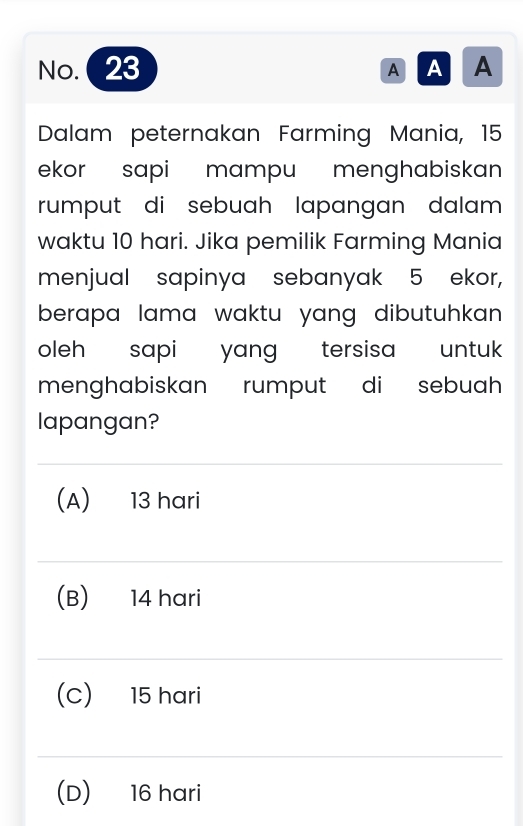 No. 23 AAA
Dalam peternakan Farming Mania, 15
ekor sapi mampu menghabiskan 
rumput di sebuah lapangan dalam 
waktu 10 hari. Jika pemilik Farming Mania
menjual sapinya sebanyak 5 ekor,
berapa lama waktu yang dibutuhkan.
oleh sapi yang tersisa untuk
menghabiskan rumput di sebuah
lapangan?
(A) 13 hari
(B) 14 hari
(C) 15 hari
(D) 16 hari