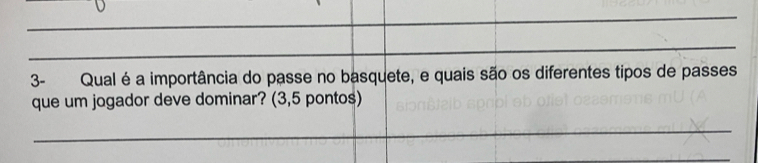 3- Qual é a importância do passe no basquete, e quais são os diferentes tipos de passes 
que um jogador deve dominar? (3,5 pontos) 
_