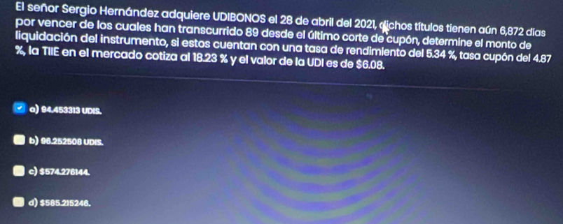 El señor Sergio Hernández adquiere UDIBONOS el 28 de abril del 2021, «ichos títulos tienen aún 6,872 días
por vencer de los cuales han transcurrido 89 desde el último corte de cupón, determine el monto de
liquidación del instrumento, si estos cuentan con una tasa de rendimiento del 5.34 %, tasa cupón del 4.87
%, la TIIE en el mercado cotiza al 18.23 % y el valor de la UDI es de $6.08.
a) 94.453313 UDIS.
b) 96.252508 UDIS.
c) $574.276144.
d) $585.215248.