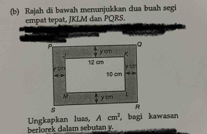 Rajah di bawah menunjukkan dua buah segi 
empat tepat, JKLM dan PQRS. 
Ungkapkan luas, Acm^2 ， bagi kawasan 
berlorek dalam sebutan y.